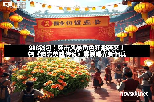 988钱包：突击风暴角色狂潮袭来！韩《遗忘英雄传说》震撼曝光新佣兵